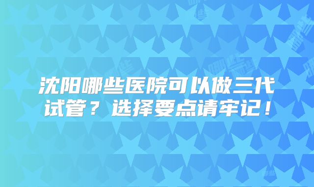 沈阳哪些医院可以做三代试管？选择要点请牢记！