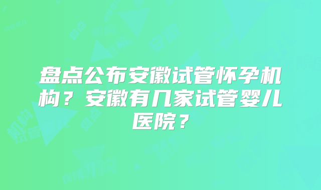 盘点公布安徽试管怀孕机构?安徽有几家试管婴儿医院?