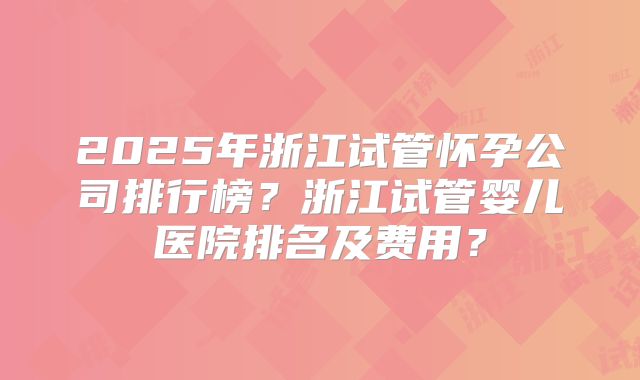 2025年浙江试管怀孕公司排行榜?浙江试管婴儿医院排名及费用?