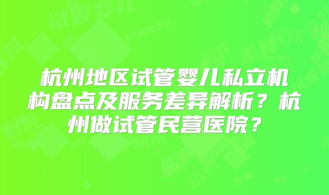 杭州地区试管婴儿私立机构盘点及服务差异解析?杭州做试管民营医院?