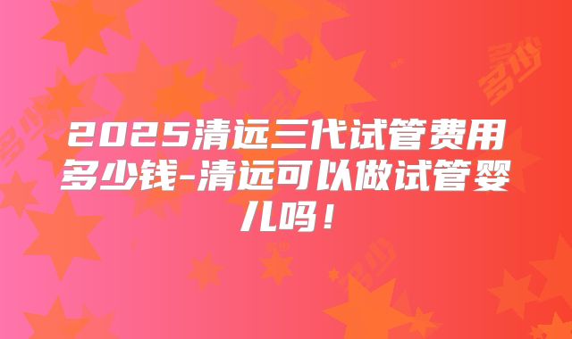 2025清远三代试管费用多少钱-清远可以做试管婴儿吗!