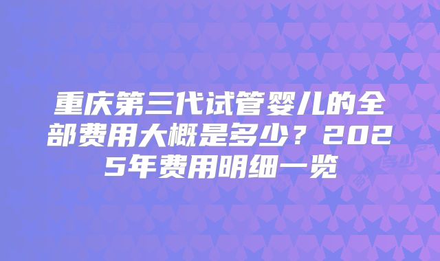 重庆第三代试管婴儿的全部费用大概是多少？2025年费用明细一览