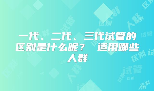 一代、二代、三代试管的区别是什么呢? 适用哪些人群