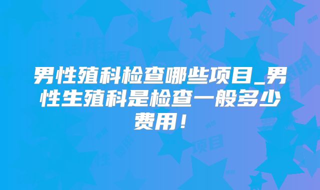 男性殖科检查哪些项目_男性生殖科是检查一般多少费用!