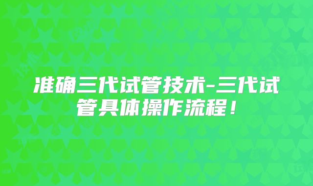 准确三代试管技术-三代试管具体操作流程！