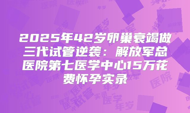 2025年42岁卵巢衰竭做三代试管逆袭:解放军总医院第七医学中心15万花费怀孕实录