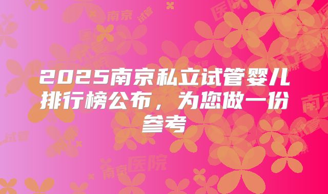2025南京私立试管婴儿排行榜公布,为您做一份参考