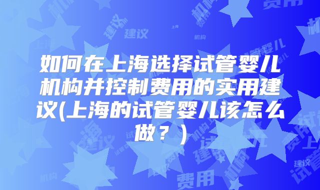 如何在上海选择试管婴儿机构并控制费用的实用建议(上海的试管婴儿该怎么做？)