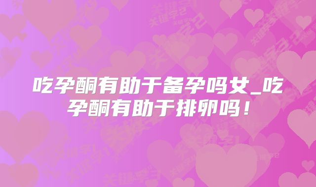 吃孕酮有助于备孕吗女_吃孕酮有助于排卵吗！