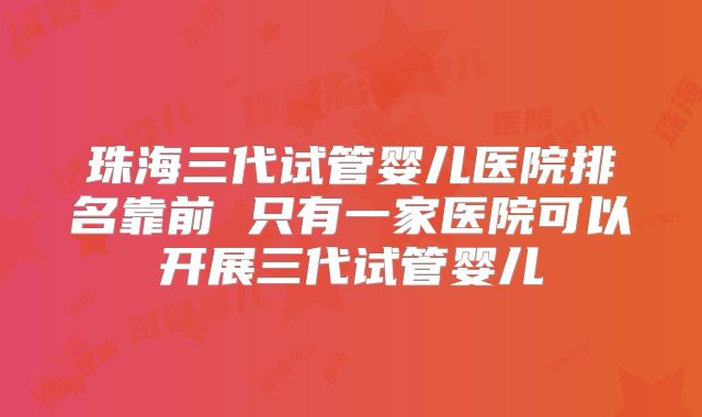 珠海三代试管婴儿医院排名靠前 只有一家医院可以开展三代试管婴儿