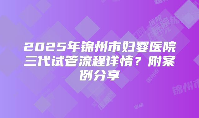 2025年锦州市妇婴医院三代试管流程详情?附案例分享