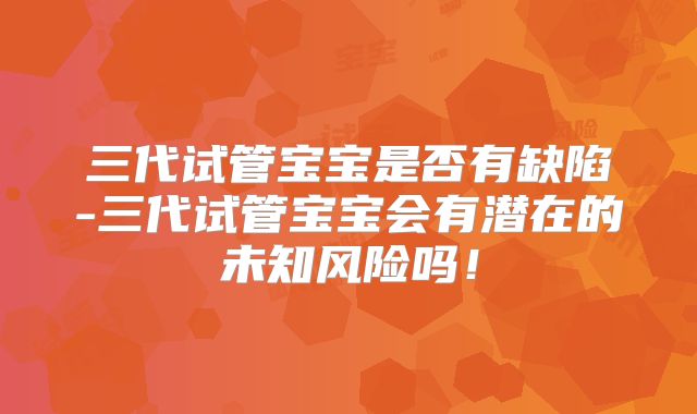 三代试管宝宝是否有缺陷-三代试管宝宝会有潜在的未知风险吗！