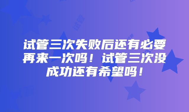 试管三次失败后还有必要再来一次吗!试管三次没成功还有希望吗!