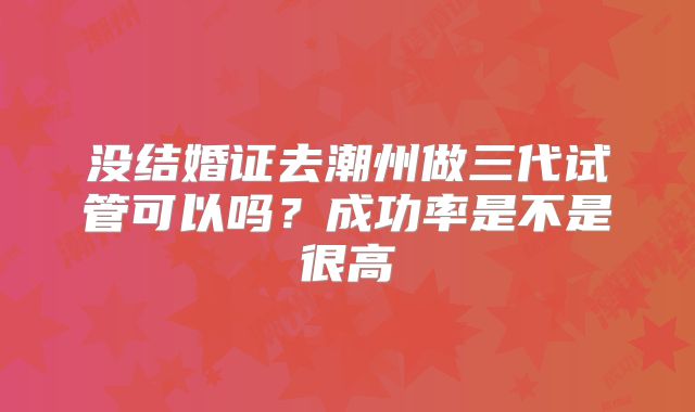 没结婚证去潮州做三代试管可以吗？成功率是不是很高
