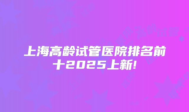 上海高龄试管医院排名前十2025上新!