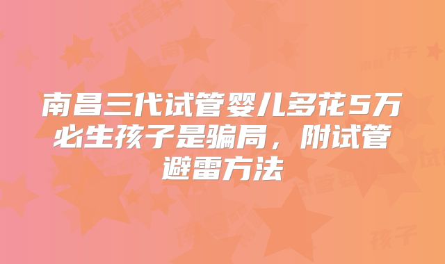 南昌三代试管婴儿多花5万必生孩子是骗局，附试管避雷方法