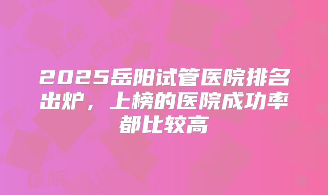 2025岳阳试管医院排名出炉,上榜的医院成功率都比较高
