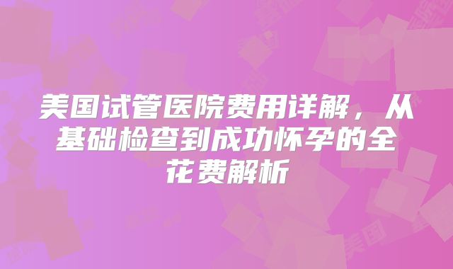 美国试管医院费用详解，从基础检查到成功怀孕的全花费解析
