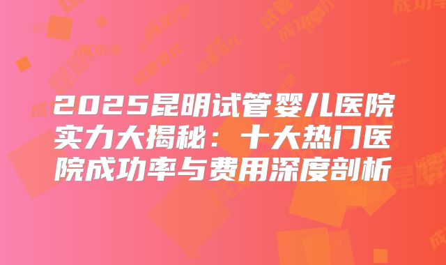 2025昆明试管婴儿医院实力大揭秘：十大热门医院成功率与费用深度剖析