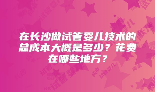 在长沙做试管婴儿技术的总成本大概是多少？花费在哪些地方？
