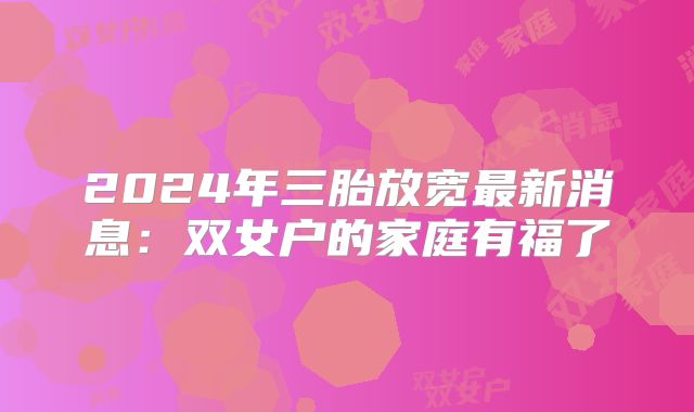 2024年三胎放宽最新消息：双女户的家庭有福了