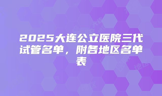 2025大连公立医院三代试管名单,附各地区名单表
