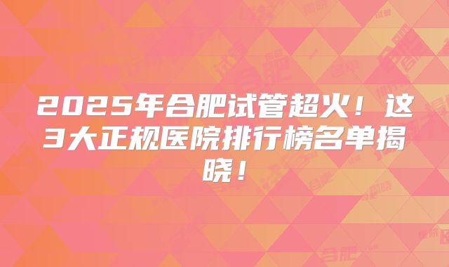 2025年合肥试管超火！这3大正规医院排行榜名单揭晓！