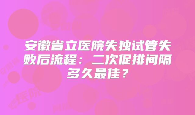 安徽省立医院失独试管失败后流程：二次促排间隔多久最佳？