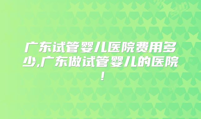 广东试管婴儿医院费用多少,广东做试管婴儿的医院！