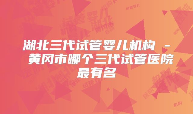 湖北三代试管婴儿机构 - 黄冈市哪个三代试管医院最有名