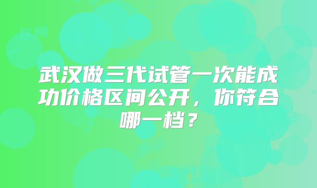 武汉做三代试管一次能成功价格区间公开，你符合哪一档？
