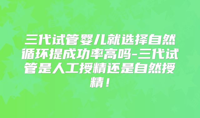 三代试管婴儿就选择自然循环提成功率高吗-三代试管是人工授精还是自然授精!