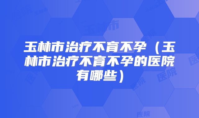 玉林市治疗不育不孕（玉林市治疗不育不孕的医院有哪些）