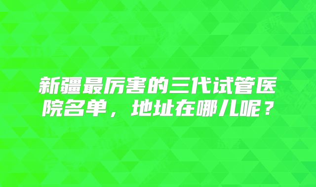 新疆最厉害的三代试管医院名单,地址在哪儿呢?