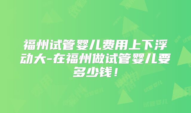 福州试管婴儿费用上下浮动大-在福州做试管婴儿要多少钱！