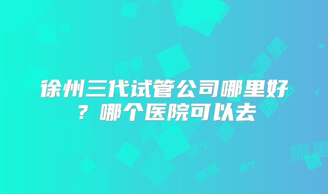 徐州三代试管公司哪里好？哪个医院可以去
