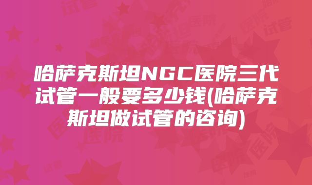 哈萨克斯坦NGC医院三代试管一般要多少钱(哈萨克斯坦做试管的咨询)