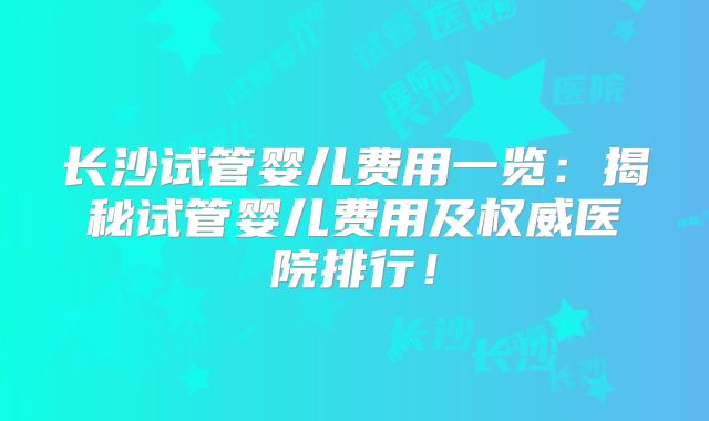 长沙试管婴儿费用一览:揭秘试管婴儿费用及权威医院排行!