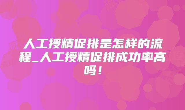 人工授精促排是怎样的流程_人工授精促排成功率高吗!