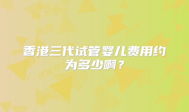 香港三代试管婴儿费用约为多少啊？