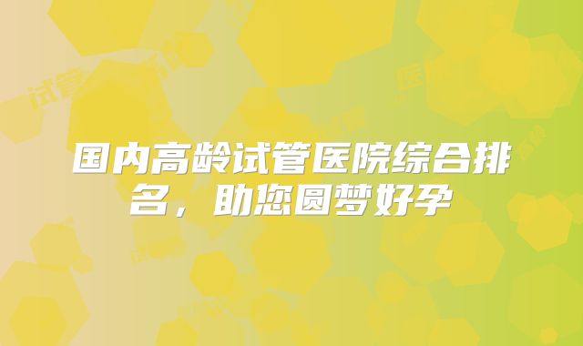 国内高龄试管医院综合排名，助您圆梦好孕