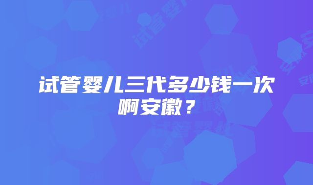 试管婴儿三代多少钱一次啊安徽？