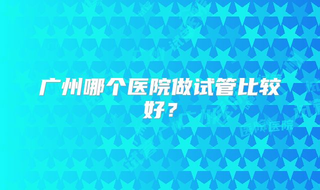 广州哪个医院做试管比较好？