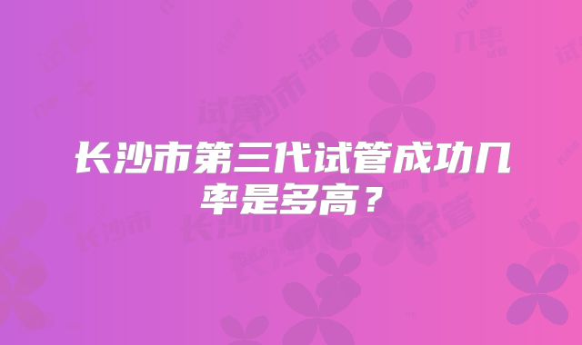 长沙市第三代试管成功几率是多高？