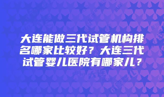 大连能做三代试管机构排名哪家比较好?大连三代试管婴儿医院有哪家儿?