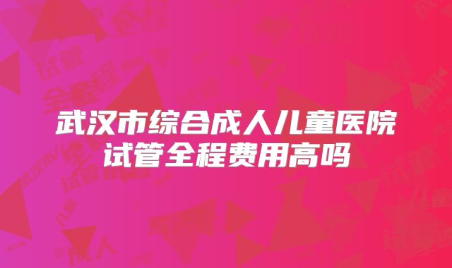 武汉市综合成人儿童医院试管全程费用高吗