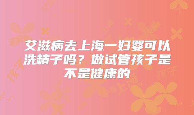 艾滋病去上海一妇婴可以洗精子吗？做试管孩子是不是健康的