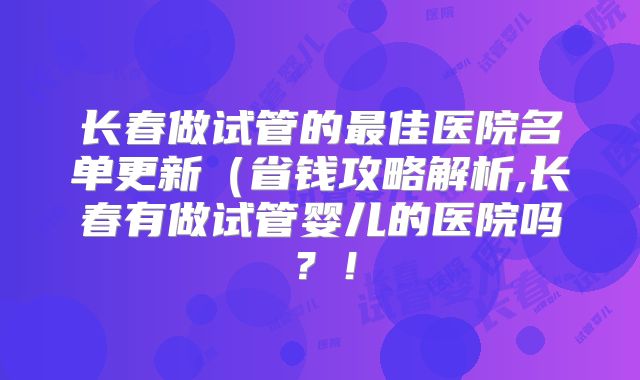 长春做试管的最佳医院名单更新（省钱攻略解析,长春有做试管婴儿的医院吗？！