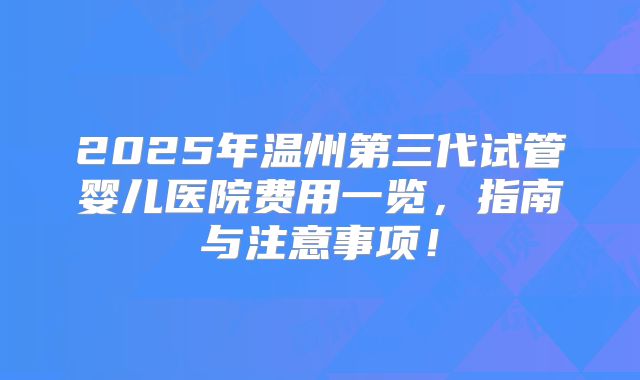 2025年温州第三代试管婴儿医院费用一览，指南与注意事项！