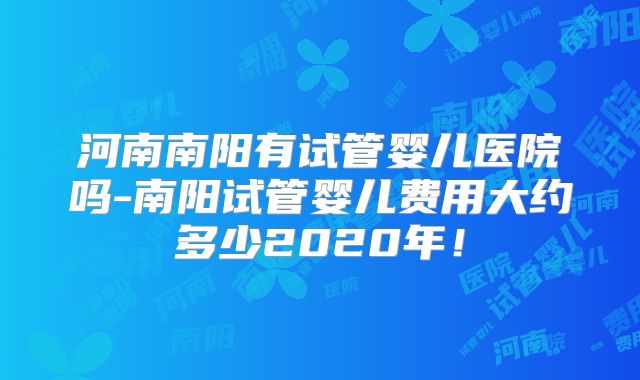 河南南阳有试管婴儿医院吗-南阳试管婴儿费用大约多少2020年！